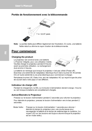 Page 80User’s Manual  
             Page 8
FR 
Portée de fonctionnement avec la télécommande 
 
Note:  La portée réelle peut différer légèrement de l’illustration. En outre, une batterie 
faible réduit ou élimine la rayon d’action de la télécommande. 
 
Pour commencer  Charging the product Le projecteur est construit avec une batterie 
Li-Polymer intégrée, pour une utilisation mobile. 
Veuillez charger le projecteur pendant 8 heures 
avant sa première utilisation. Le rechargement 
dure environ 4 heures. 
La...