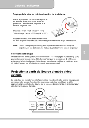 Page 81Guide de l’utilisateur  
             Page 9
FR 
Réglage de la mise au point en fonction de la distance  
Placer le projecteur sur une surface plane et 
en direction d’une paroi ou un écran de 
projection. La distance de projection et la 
taille de projection sont : 
 
Distance : 50 cm ~ 425 cm (20” ~ 167”) 
Taille d’Image : 36 cm ~ 305 cm (14” ~ 120”) 
     
Réglez la mise au point en tournant le levier 
de mise au point vers le haut ou vers le bas pour obtenir une image nette et claire. 
 
Note:...