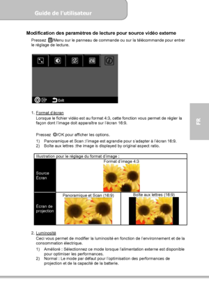 Page 83Guide de l’utilisateur  
             Page 11
FR 
Modification des paramètres de lecture pour source vidéo externe 
Pressez /Menu sur le panneau de commande ou sur la télécommande pour entrer 
le réglage de lecture. 
 
 
 
1. Format d’écran
 
Lorsque le fichier vidéo est au format 4:3, cette fonction vous permet de régler la 
façon dont l’image doit apparaître sur l’écran 16:9. 
 
Pressez ◎
/OK pour afficher les options. 
1)  Panoramique et Scan :l’image est agrandie pour s’adapter à l’écran 16:9. 
2)...