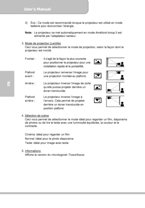 Page 84User’s Manual  
             Page 12
FR 
3)  Éco : Ce mode est recommandé lorsque le projecteur est utilisé en mode 
batterie pour économiser l’énergie. 
 
Note:  Le projecteur se met automatiquement en mode Amélioré lorsqu’il est 
alimenté par l’adaptateur secteur. 
 
3.  Mode de projection (Lentille)
 
Ceci vous permet de sélectionner le mode de projection, selon la façon dont le 
projecteur est monté. 
 
Frontal :  Il s’agit de la façon la plus courante 
pour positionner le projecteur pour une...