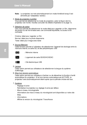 Page 94User’s Manual  
             Page 22
FR 
Note:  Le projecteur se met automatiquement en mode Amélioré lorsqu’il est 
alimenté par l’adaptateur secteur. 
 
2.  Mode de projection (Lentille)
 
Vous permet de sélectionner le mode de projection, selon la façon dont le 
projecteur est monté. Veuillez consulter les détails dopération à la page 12. 
 
3.  Sélection de scène
 
Ceci vous permet de sélectionner le mode idéal pour regarder un film, diaporama 
de photos ou de lire le texte avec une luminosité...