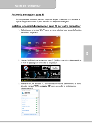 Page 95Guide de l’utilisateur  
             Page 23
FR 
Activer la connexion sans fil  
Pour la première utilisation, veuillez suivre les étapes ci-dessous pour installer le 
logiciel dapplication sans fil pour votre PC ou téléphone intelligent. 
 
Installez le logiciel dapplication sans fil sur votre ordinateur  
1.  Sélectionnez et entrez 
‘Wi-Fi’ dans le menu principal pour lancer la fonction 
sans fil du projecteur. 
 
 
 
2.  Lécran Wi-Fi indique le statut du sans fil (Wi-Fi connecté ou déconnecté) et 
le...