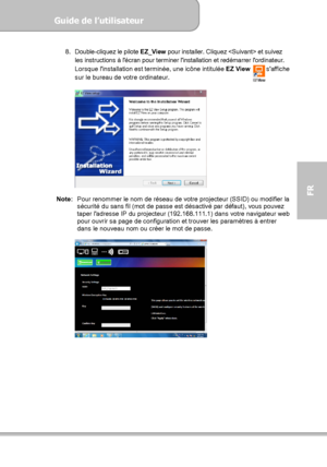 Page 97Guide de l’utilisateur  
             Page 25
FR 
8. Double-cliquez le pilote 
EZ_View pour installer. Cliquez  et suivez 
les instructions à lécran pour terminer linstallation et redémarrer lordinateur. 
Lorsque linstallation est terminée, une icône intitulée 
EZ View     saffiche 
sur le bureau de votre ordinateur. 
 
  
Note:  Pour renommer le nom de réseau de votre projecteur (SSID) ou modifier la 
sécurité du sans fil (mot de passe est désactivé par défaut), vous pouvez 
taper ladresse IP du...