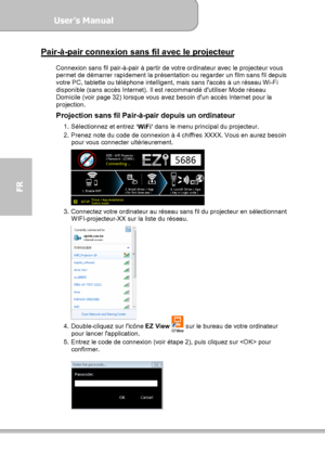 Page 98User’s Manual  
             Page 26
FR 
Pair-à-pair connexion sans fil avec le projecteur  Connexion sans fil pair-à-pair à partir de votre ordinateur avec le projecteur vous 
permet de démarrer rapidement la présentation ou regarder un film sans fil depuis 
votre PC, tablette ou téléphone intelligent, mais sans laccès à un réseau Wi-Fi 
disponible (sans accès Internet). Il est recommandé dutiliser Mode réseau 
Domicile (voir page 32) lorsque vous avez besoin dun accès Internet pour la 
projection....