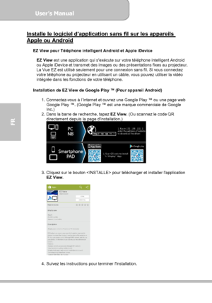 Page 100User’s Manual  
             Page 28
FR 
Installe le logiciel dapplication sans fil sur les appareils Apple ou Android  
EZ View pour Téléphone intelligent Android et Apple iDevice 
 
EZ View est une application qui sexécute sur votre téléphone intelligent Android 
ou Apple iDevice et transmet des images ou des présentations fixes au projecteur. 
La Vue EZ est utilisé seulement pour une connexion sans fil. Si vous connectez 
votre téléphone au projecteur en utilisant un câble, vous pouvez utiliser la...