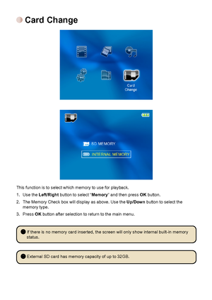 Page 191616
 Card Change
This function is to select which memory to use for playback. 
1. Use the Left/Right button to select “Memory” and then press OK button.
2. The Memory Check box will display as above. Use the Up/Down button to select the memory type.
3. Press OK button after selection to return to the main menu.
 If there is no memory card inserted, the screen will only show internal buil\
t-in memory 
status.
 External SD card has memory capacity of up to 32GB.
Downloaded From projector-manual.com...