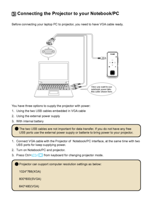 Page 211818
 Connecting the Projector to your Notebook/PC
Before connecting your laptop PC to projector, you need to have VGA cable ready.
Once you want to use 
notebook power take 
this cable shown here.
You have three options to supply the projector with power:
1. Using the two USB cables embedded in VGA cable
2.  Using the external power supply
3. With internal battery
 The two USB cables are not important for data transfer. If you do not have any free 
USB ports use the external power supply or batterie to...