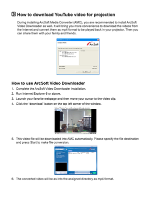 Page 232020
 How to download YouTube video for projection
During installing ArcSoft Media Converter (AMC), you are recommended to install ArcSoft Video Downloader as well. It will bring you more convenience to download \
the videos from the Internet and convert them as mp4 format to be played back in your pr\
ojector. Then you can share them with your family and friends.  
How to use ArcSoft Video Downloader  
1. Complete the ArcSoft Video Downloader installation. 
2. Run Internet Explorer 6 or above. 
3....