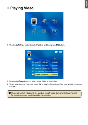 Page 1077
English Playing Video
1. Use the Left/Right button to select “Video” and then press OK button.
2. Use the Up/Down	button	to	select	target	folder	or	video	files.	
3.	 When	selecting	one	Video	file,	press	OK	to	play	it.	(Some	larger	files	may	require	more	time	to load)
 Please convert all videos with the bundled Arcsoft Media Converter to have the right 
file	format	which	can	be	displayed	by	the	projector.
Downloaded From projector-manual.com Aiptek Manuals 