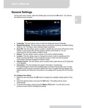 Page 11Downloaded from www.Manualslib.com manuals search engine Downloaded From projector-manual.com Aiptek ManualsUser’s Manual 
www.aiptek.eu Page 11 
EN 
General Settings 
On the main menu screen, select the Setting item and press the OK button. You will see 
the Setting screen as below. 
 
 
 
● Language: This item allows users to select the displayed system language. 
● Keypad Sensitivity: This item allows users to set the key sensitivity (available setting 
value is 1~5). The higher value indicates higher...