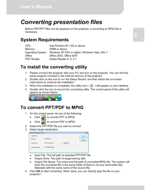 Page 19Downloaded from www.Manualslib.com manuals search engine Downloaded From projector-manual.com Aiptek ManualsUser’s Manual 
www.aiptek.eu Page 19 
EN 
Converting presentation files 
Before PDF/PPT files can be playback on the projector, a converting to MPtG file is 
necessary. 
 
System Requirements 
CPU:  Intel Pentium-M 1.5G or above 
Memory:  256M or above 
Operating System:  Windows XP SP2 or higher, Windows Vista, Win 7 
Office:  Office 2003, Office 2007 
PDF Reader:  Adobe Reader 8, 9, 9.1 
 
To...