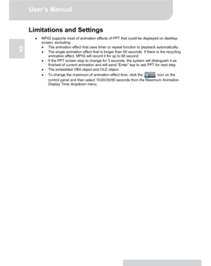 Page 20Downloaded from www.Manualslib.com manuals search engine Downloaded From projector-manual.com Aiptek ManualsUser’s Manual 
www.aiptek.eu Page 20 
EN 
Limitations and Settings 
● MPtG supports most of animation effects of PPT that could be displayed on desktop 
screen, excluding: 
● The animation effect that uses timer or repeat function to playback automatically. 
● The single animation effect that is longer than 60 seconds. If there is the recycling 
animation effect, MPtG will record it for up to 60...