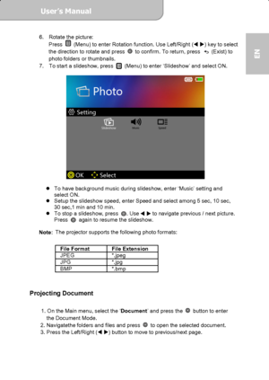 Page 13User’s Manual  
             Page 13
EN 
6.  Rotate the picture:   
Press   (Menu) to enter Rotation function. Use Left/Right ( ) key to select 
the direction to rotate and press   to confirm. To return, press  (Exist) to 
photo folders or thumbnails. 
7.  To start a slideshow, press 
  (Menu) to enter ‘Slideshow’ and select ON. 
 
          
 
 
   To have background music during slideshow, enter ‘Music’ setting and   
select ON.   
   Setup the slideshow speed, enter Speed and select among 5 sec,...