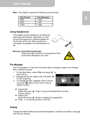 Page 15User’s Manual  
             Page 15
EN 
Note: The projector supports the following music formats: 
 
File Format  File Extension 
MP3 *.mp3  WAV *.wav OGG *.ogg 
 
Using Headphones 
The projector equips speaker for providing the 
best audio performance. Addionally, you can 
connect the earphone or external speaker to 
the AV jack of the unit. When earphone is 
connected, the speaker will automatically turn 
off. 
 
 
Warning:  Avoid Hearing Damage 
Listening at high volume for a long period of time...