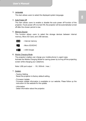 Page 17User’s Manual  
             Page 17
EN 
3. Language 
This item allows users to select the displayed system language. 
 
4.  Auto Power Off
 
This item allows users to enable or disable the auto power off function of the 
projector. If auto power off is turned ON, the projector will be automatically turned 
off after the chosen period is due.       
 
5. Memory Source
 
This function allows users to select the storage devices between internal 
memory, Micro SD Card, and USB devices. 
 
   : Internal...