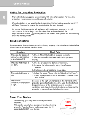 Page 18User’s Manual  
             Page 18
EN 
Notice for Long-time Projection 
 
The built-in battery supports approximately 100 mins of projection. For long time 
projection, you are recommened to use AC adapter.   
 
When the battery is too weak to stay in operation, the low battery capacity icon (
) 
will flash. You need to charge the product while the icon showed. 
 
It’s normal that the projector will feel warm with continuous use due to its high 
performance. If the projector runs for a long time and...