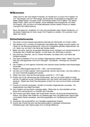 Page 20Benutzerhandbuch  
             Seite 1
DE 
Willkommen  Vielen Dank für den Kauf dieses Produktes. Es handelt sich um einen Pico Projektor mit 
DLP Technologie. Die DLP Technologie, die bei großen Kinoprojektoren eingesetzt wird, 
bietet kräftige Farben und einen hohen Kontrast bei diesem Pico Projektor. Der interne 
Media Player, Office und PDF Reader, sowie vielfältige Anschlussoptionen wie HDMI, 
AV-Eingang, USB und Micro-SD-Kartensteckplatz machen dieses Produkt zur idealen 
Lösung für die mobile...