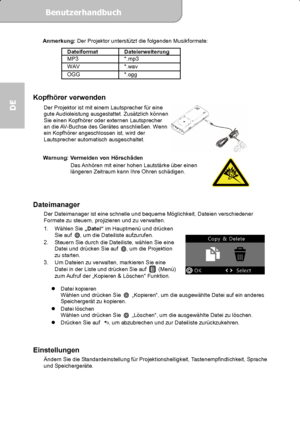 Page 34Benutzerhandbuch  
             Seite 15
DE 
Anmerkung: Der Projektor unterstützt die folgenden Musikformate: 
Dateiformat Dateierweiterung 
MP3 *.mp3  WAV *.wav OGG *.ogg 
 
Kopfhörer verwenden 
Der Projektor ist mit einem Lautsprecher für eine 
gute Audioleistung ausgestattet. Zusätzlich können 
Sie einen Kopfhörer oder externen Lautsprecher 
an die AV-Buchse des Gerätes anschließen. Wenn 
ein Kopfhörer angeschlossen ist, wird der 
Lautsprecher automatisch ausgeschaltet. 
 
 
Warnung: Vermeiden von...