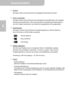 Page 36Benutzerhandbuch  
             Seite 17
DE 
3. Sprache 
Mit dieser Option können Benutzer die angezeigte Systemsprache ändern. 
 
4. Autom. Ausschalten
 
Mit dieser Option können Benutzer die automatische Ausschaltfunktion des Projektors 
aktivieren oder deaktivieren. Wenn die automatisch Ausschaltung EIN geschaltet ist, 
wird der Projektor automatisch nach Ablauf der ausgewählten Zeit ausgeschaltet. 
 
5. Speicherquelle
 
Mit dieser Funktion können Benutzer die Speichergeräte aus internem Speicher,...