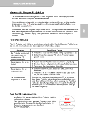 Page 37Benutzerhandbuch  
             Seite 18
DE 
Hinweis für längere Projektion  
Der interne Akku unterstützt ungefähr 100 Min. Projektion. Wenn Sie länger projizieren 
möchten, wird die Nutzung des Netzteils empfohlen. 
 
Wenn der Akku zu schwach ist, um weiter betrieben werden zu können, wird die Anzeige 
für schwachen Akku (
) anfangen zu blinken. Sie müssen das Produkt aufladen, wenn 
das Symbol angezeigt wird. 
 
Es ist normal, dass der Projektor wegen seiner hohen Leistung während des Betriebes warm...