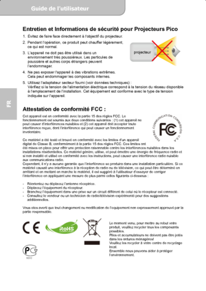 Page 40Guide de l’utilisateur  
             Page 2
FR 
projecteur
Entretien et Informations de sécurité pour Projecteurs Pico 1.  Évitez de faire face directement à lobjectif du projecteur. 
2.  Pendant lopération, ce produit peut chauffer légèrement, 
ce qui est normal. 
3.  Lappareil ne doit pas être utilisé dans un 
environnement très poussiéreux. Les particules de 
poussière et autres corps étrangers peuvent 
l’endommager. 
4.  Ne pas exposer lappareil à des vibrations extrêmes. 
Cela peut endommager les...