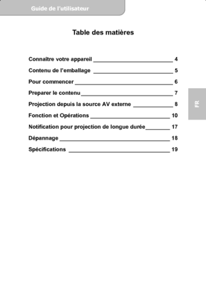 Page 41Guide de l’utilisateur  
             Page 3
FR 
Table des matières 
 
Connaître votre appareil __________________________ 4 
Contenu de l’emballage __________________________ 5 
Pour commencer ________________________________ 6 
Preparer le contenu ______________________________ 7 
Projection depuis la source AV externe _____________ 8 
Fonction et Opérations __________________________ 10 
Notification pour projection de longue durée ________ 17 
Dépannage ____________________________________ 18...