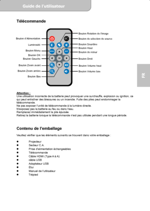 Page 43Guide de l’utilisateur  
             Page 5
FR 
Télécommande 
 
 
 
Attention : Une utilisation incorrecte de la batterie peut provoquer une surchauffe, explosion ou ignition, ce 
qui peut entraîner des blessures ou un incendie. Fuite des piles peut endommager la 
télécommande. 
Ne pas exposer lunité de télécommande à la lumière directe. 
Nexposez pas la batterie au feu ou dans leau. 
Remplacez immédiatement la pile épuisée. 
Retirez la batterie lorsque la télécommande nest pas utilisée pendant une...