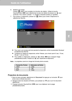 Page 51Guide de l’utilisateur  
             Page 13
FR 
6.  Rotation de limage : 
Presser   (Menu) pour accéder à la fonction de rotation. Utiliser la touche 
Gauche/Droite ( 
) pour sélectionner le sens de rotation et presser sur  pour 
confirmer. Pour revenir, presser   (Quitter) à dossiers photos ou vignettes. 
7.  Pour lancer un diaporama, presser sur   (Menu) pour entrer Diaporama et 
sélectionner Marche. 
 
          
 
 
  Pour avoir une musique de fond pendant le diaporama, entrer le paramètre...