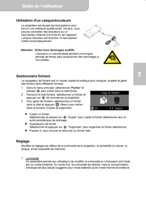 Page 53Guide de l’utilisateur  
             Page 15
FR 
Utilisation dun casque/écouteurs Le projecteur est équipé de haut-parleurs pour 
fournir une meilleure qualité audio. De plus, vous 
pouvez connecter des écouteurs ou un 
haut-parleur externe à la fiche AV de lappareil. 
Lorsque lécouteur est branché, le haut-parleur 
séteint automatiquement. 
 
 
Attention : 
Éviter tous dommages auditifs 
Lécoute à un volume élevé pendant une longue 
période de temps peut occasionner des dommages à 
vos oreilles....