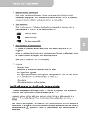 Page 55Guide de l’utilisateur  
             Page 17
FR 
4.  Mise hors tension automatique 
Cette option permet aux utilisateurs dactiver ou de désactiver la fonction darrêt 
automatique du projecteur. Si la hors tension automatique est ACTIVÉE, le projecteur 
sera automatiquement éteint après que la période choisie est due. 
 
5. Source Mémoire
 
Cette fonction permet à l’utilisateur de sélectionner l’appareil de stockage entre la 
mémoire interne, la carte SD, et des périphériques USB. 
 
    : Mémoire...