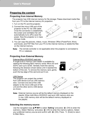Page 7User’s Manual  
             Page 7
EN 
Preparing the content 
Projecting from Internal Memory The projector has 2GB internal memory for file storage. Please download media files 
from your PC to the internal memory for projection: 
1. Turn on the PC and the projector. 
2. Connect the micro-USB port of the 
projector to the PC via USB cable. 
Once the connection is established, 
the screen and ventilation fan will 
automatically turns off to save the 
power. Now the projector is in mass 
storage mode....