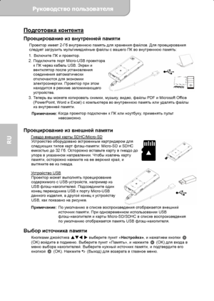 Page 64Руководство пользователя  
             Страница 7 
RU 
Подготовка контента 
Проецирование из внутренней памяти Проектор имеет 2-Гб внутреннюю память для хранения файлов. Для проецирования 
следует загрузить мультимедийные файлы с вашего ПК во внутреннюю память: 
1. Включите ПК и проектор. 
2. Подключите порт Micro-USB проектора 
к ПК через кабель USB. Экран и 
вентилятор после установления 
соединения автоматически 
отключаются для экономии 
электроэнергии. Проектор при этом 
находится в режиме...