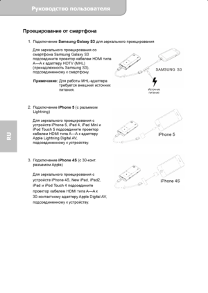 Page 66Руководство пользователя  
             Страница 9 
RU 
Проецирование от смартфона 
1. Подключение Samsung Galaxy S3 для зеркального проецирования 
Для зеркального проецирования со 
смартфона Samsung Galaxy S3 
подсоедините проектор кабелем HDMI типа 
A—A к адаптеру HDTV (MHL) 
(принадлежность Samsung S3), 
подсоединенному к смартфону. 
 
Примечание: Для работы MHL-адаптера 
требуется внешний источник 
питания. 
 
 
 
2. Подключение iPhone 5 (с разъемом 
Lightning) 
 
Для зеркального проецирования с...