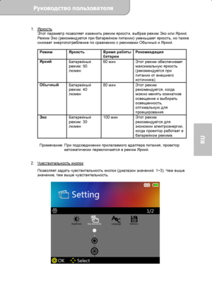 Page 73Руководство пользователя  
             Страница 16 
RU 
1. Яркость 
Этот параметр позволяет изменить режим яркости, выбрав режим Эко или Яркий. 
Реж им Эко (рекомендуется при батарейном питании) уменьшает яркость, но также 
снижает энергопотребление по сравнению с режимами Обычный и Яркий. 
 
Режим Яркость Время работы 
батареи Рекомендация 
Яркий 
Батарейный 
режим: 50 
люмен 60 мин Этот режим обеспечивает 
максимальную яркость 
(рекомендуется при 
питании от внешнего 
источника). 
Обычный 
Батарейный...