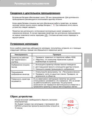 Page 75Руководство пользователя  
             Страница 18 
RU 
Сведения о длительном проецировании  
Встроенная батарея обеспечивает около 100 мин проецирования. Для длительного 
проецирования рекомендуется использовать адаптер питания. 
 
Когда заряд батареи слишком мал для обеспечения работы проектора, на экране 
начинает мигать значок низкого заряда батареи (
). При появлении этого значка 
устройство следует зарядить. 
 
Проектор при длительной и интенсивной эксплуатации может нагреваться. Это 
нормальное...