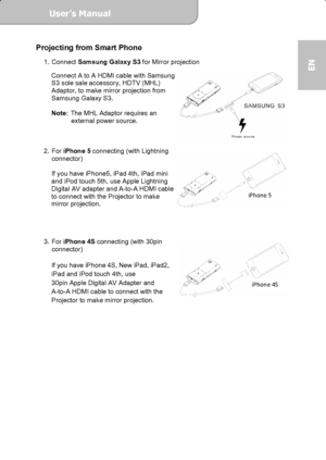 Page 9User’s Manual  
             Page 9
EN 
Projecting from Smart Phone   
1. Connect Samsung Galaxy S3 for Mirror projection 
Connect A to A HDMI cable with Samsung 
S3 sole sale accessory, HDTV (MHL) 
Adaptor, to make mirror projection from 
Samsung Galaxy S3. 
 
Note:
 The MHL Adaptor requires an   
external power source. 
 
 
 
2. For iPhone 5 connecting (with Lightning 
connector) 
 
If you have iPhone5, iPad 4th, iPad mini 
and iPod touch 5th, use Apple Lightning 
Digital AV adapter and A-to-A HDMI...