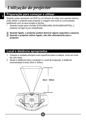 Page 1236
PT
Coloque a unidade principal numa superfície plana e estável, como em cima  
de uma mesa.
Ajuste a distância entre o projector e o ecrã de projecção. A distância 
recomendada é entre 20cm e 300cm.
1. 
2.
Utilização do projector
Preparação para começar a utilizar
Quando quiser reproduzir um DVD ou um cheiro de vídeo num suporte externo,  
pode utilizar o projector para projectar a imagem num ecrã ou numa parede, 
partilhando com os seus amigos e família.
Quando mudar para a função DVD/USB/CARD...