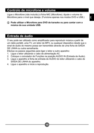 Page 13215
PT
Controlo de microfone e volume
Ligue o Microfone (não incluído) à cha MIC (Microfone). Ajuste o volume do  
Microfone para o nível que deseja. (Funciona apenas nos modos DVD e USB.)
  Pode utilizar o Microfone para DVD de karaoke ou para cantar com a música da sua unidade USB.
Entrada de áudio
O seu pode ser utilizado como amplicador para reproduzir música a partir de  
um rádio portátil, uma TV, um leitor de MP3, ou qualquer dispositivo desde que o 
sinal de áudio do mesmo possa ser transmitido...