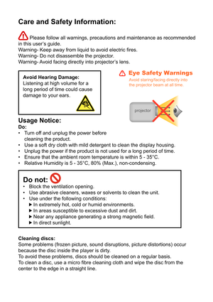 Page 3Care and Safety Information:
 Please follow all warnings, precautions and maintenance as recommended 
in this user’s guide. 
Warning- Keep away from liquid to avoid electric res.
Warning- Do not disassemble the projector.
Warning- Avoid facing directly into projector’s lens.
Avoid Hearing Damage:
Listening at high volume for a 
long period of time could cause 
damage to your ears.
Usage Notice: 
Do: Turn off and unplug the power before 
cleaning the product.
Use a soft dry cloth with mild detergent to...