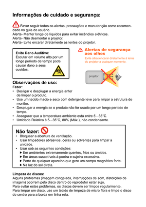 Page 231Informações de cuidado e segurança:
 Favor seguir todos os alertas, precauções e manutenção como recomen-
dado no guia do usuário. 
Alerta- Manter longe de líquidos para evitar incêndios elétricos.
Alerta- Não desmontar o projetor.
Alerta- Evite encarar diretamente as lentes do projetor.
Evite Dano Auditivo:
Escutar em volume alto por um 
longo período de tempo pode 
causar dano a seus 
ouvidos.
Observações de uso: 
Fazer: Desligar e desplugar a energia anter 
de limpar o produto.
Use um tecido macio e...