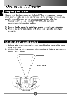 Page 2376
BP
Coloque a the unidade principal em uma superfície plana e estável, tal como  
sobre uma mesa.
Ajuste a distância entre o projetor e a tela projetada. A distância recomendada 
é entre 20cm ~ 300cm.
1. 
2.
Operações do Projetor 
Preparo para iniciar
Quando você deseja reproduzir um título de DVD ou um arquivo de vídeo na  
mídia externa, você pode usar o projetor para projetar a imagem em uma tela ou 
parede, compartilhando o entretenimento com seus amigos e família.
Quando você troca para a função...