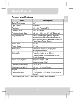 Page 12User’s Manual 
6 
EN Product specifications 
Item Description Optical Technology  DLP Light Source  RGB LED Resolution  640 x 480 Pixels (VGA) Luminous Flux  ANSI 50 lumens   Projection Image Size  152 mm ~ 1524 mm (6” ~ 60” Diagonal) Projection Source 
iPhone 5 with Apple lightning digital AV 
adapter and home entertainment devices 
support HDMI out, ex Notebook/Tablet/DVD 
Player/Game Player Device 
Power Input  5V / 2A Power Output  5V / 1A Battery Type 
Embedded 3000 mAh, Li-polymer 
rechargeable...