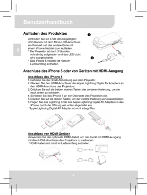 Page 15Benutzerhandbuch 
2 
DE 
Aufladen des Produktes Verbinden Sie ein Ende des beigelegten 
USB-Kabels mit dem Micro USB-Anschluss 
am Produkt und das andere Ende mit 
einem iPhone Netzteil zum Aufladen. 
*  Der Projektor ist nach 3 Stunden 
vollständig aufgeladen und das LED-Licht 
wird ausgeschaltet. 
*  Das iPhone 5 Netzteil ist nicht im 
Lieferumfang enthalten.
  Anschluss des iPhone 5 oder von Geräten mit HDMI-Ausgang 
Anschluss des iPhone 5 1. Nehmen Sie die HDMI-Abdeckung aus dem Projektor. 
2....