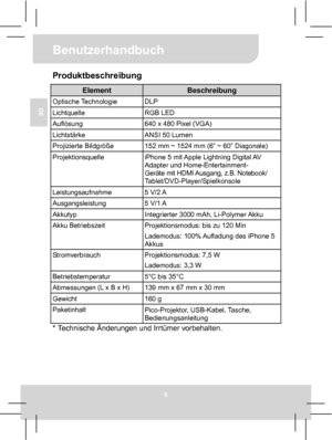 Page 19Benutzerhandbuch 
6 
DE 
Produktbeschreibung 
Element Beschreibung Optische Technologie  DLP Lichtquelle RGB LED Auflösung  640 x 480 Pixel (VGA) Lichtstärke  ANSI 50 Lumen Projizierte Bildgröße  152 mm ~ 1524 mm (6” ~ 60” Diagonale) Projektionsquelle 
iPhone 5 mit Apple Lightning Digital AV 
Adapter und Home-Entertainment- 
Geräte mit HDMI Ausgang, z.B. Notebook/ 
Tablet/DVD-Player/Spielkonsole 
Leistungsaufnahme 5 V/2 A Ausgangsleistung 5 V/1 A Akkutyp  Integrierter 3000 mAh, Li-Polymer Akku Akku...