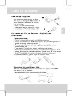 Page 22Guide de l’utilisateur 
2 
FR 
 
1
2
Re/Charger l’appareil Connectez lune des extrémités du câble 
USB fourni, au Micro port USB du produit et 
lautre extrémité à ladaptateur de liPhone 
pour la recharge. 
*  Après 3 heures, le projecteur est 
totalement chargé, le voyant DEL séteint. 
*  Ladaptateur du iPhone 5 nest pas inclus.
  
Connecter un iPhone 5 ou des périphériques 
sortie-HDMI 
Connecter liPhone 5 1. Retirez le couvercle du compartiment HDMI du projecteur. 
2. Insérez lextrémité du port HDMI de...