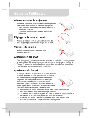 Page 23 Guide de l’utilisateur 
3 
FR 
 
 
 
 
Allumer/éteindre le projecteur Presser le bouton de projection Marche/Arrêt pendant 
3 secondes pour Allumer ou Éteindre le projecteur. 
*  Il est normal que lappareil chauffe en raison de sa 
haute performance. 
*  Projecteur temps différent suivant les sources 
différentes. 
 
Réglage de la mise au point Ajustez la mise au point en utilisant la molette de 
mise au point pour obtenir une image fine et claire. 
 
Contrôle du volume Veuillez utiliser le bouton...