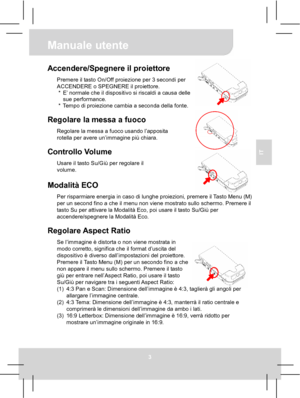 Page 30 Manuale utente 
3 
IT 
 
 
 
 
Accendere/Spegnere il proiettore Premere il tasto On/Off proiezione per 3 secondi per 
ACCENDERE o SPEGNERE il proiettore. 
*  E’ normale che il dispositivo si riscaldi a causa delle 
sue performance. 
*  Tempo di proiezione cambia a seconda della fonte. 
 
Regolare la messa a fuoco Regolare la messa a fuoco usando l’apposita 
rotella per avere un’immagine più chiara. 
 
Controllo Volume Usare il tasto Su/Giù per regolare il 
volume. 
 Modalità ECO Per risparmiare energia...