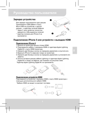 Page 36Руководство пользователя 
2 
RU 
Зарядка устройства Для зарядки подсоедините один разъем 
прилагаемого USB-кабеля к порту 
Micro-USB на устройстве, а другой 
разъем – к адаптеру питания айфона. 
* Через 3 часа проектор полностью 
зарядится и СД-индикатор погаснет. 
* Адаптер питания для iPhone 5 не 
прилагается.
  Подключение iPhone 5 или устройств с выходом HDMI 
Подключение iPhone 5 1. Выньте из проектора крышку отсека HDMI. 
2. Подсоедините кабель с разъемом HDMI от адаптера Apple  Lightning 
Digital...
