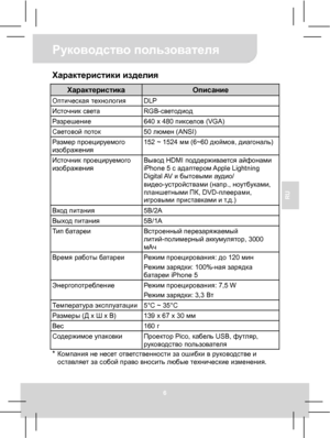 Page 40Руководство пользователя 
6 
RU 
Характеристики изделия 
Характеристика Описание Оптическая технология DLP Источник света RGB-светодиод Разрешение  640 x 480 пикселов (VGA) Световой поток 50 люмен (ANSI) Размер проецируемого 
изображения 152 ~ 1524 мм (6~60 дюймов, диагональ) 
Источник проецируемого 
изображения Вывод HDMI поддерживается айфонами 
iPhone 5 с адаптером Apple  Lightning 
Digital AV и бытовыми аудио/ 
видео-устройствами (напр., ноутбуками, 
планшетными ПК, DVD-плеерами, 
игровыми...