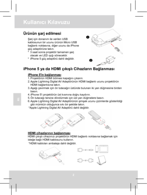 Page 43Kullanıcı Kılavuzu 
2 
TR 
 
1
2
Ürünün şarj edilmesi Şarj için donanım ile verilen USB 
kablosunun bir ucunu ürünün Micro USB 
bağlantı noktasına, diğer ucunu da iPhone 
güç adaptörüne takın. 
*  3 saat sonra projektör tamamen şarj 
olacak ve LED ışığı sönecektir. 
*  iPhone 5 güç adaptörü dahil değildir.
  
iPhone 5 ya da HDMI çıkışlı Cihazların Bağlanması 
iPhone 5in bağlanması 1. Projektörün HDMI bölmesi kapağını çıkarın. 
2. Apple  Lightning Digital AV Adaptörünün HDMI  bağlantı ucunu projektörün...
